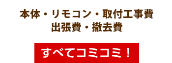 本体・リモコン・取付工事費・出張費・撤去費・すべてコミコミ!